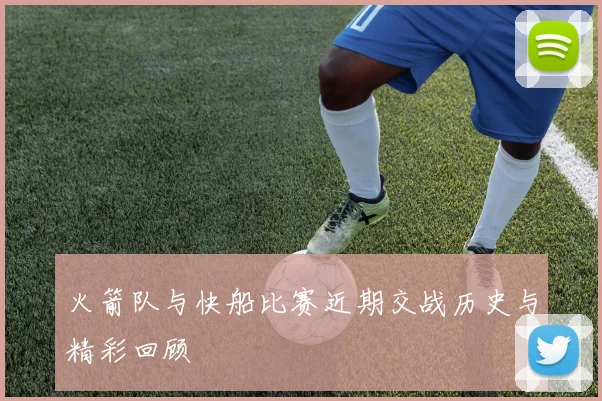 火箭队与快船比赛近期交战历史与精彩回顾