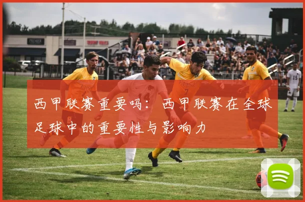 西甲联赛重要吗：西甲联赛在全球足球中的重要性与影响力